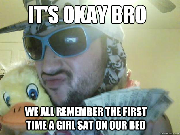 It's okay bro
 we all remember the first time a girl sat on our bed - It's okay bro
 we all remember the first time a girl sat on our bed  your welcome