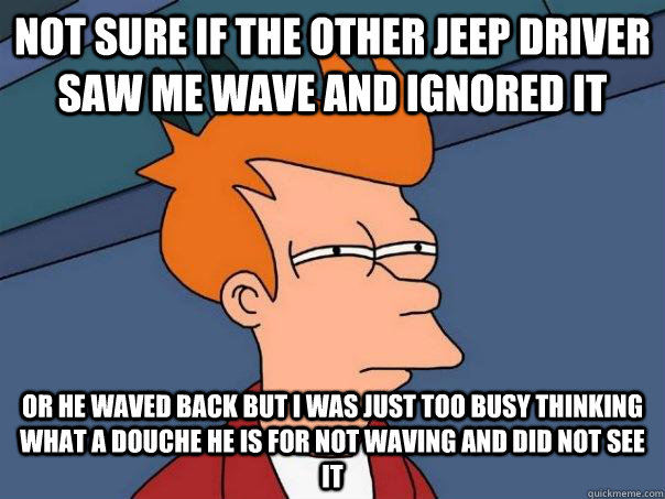Not sure if the other jeep driver saw me wave and ignored it or he waved back but I was just too busy thinking what a douche he is for not waving and did not see it  Futurama Fry