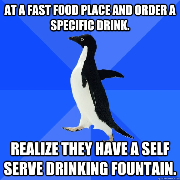 At a fast food place and order a specific drink. Realize they have a self serve drinking fountain.  Socially Awkward Penguin