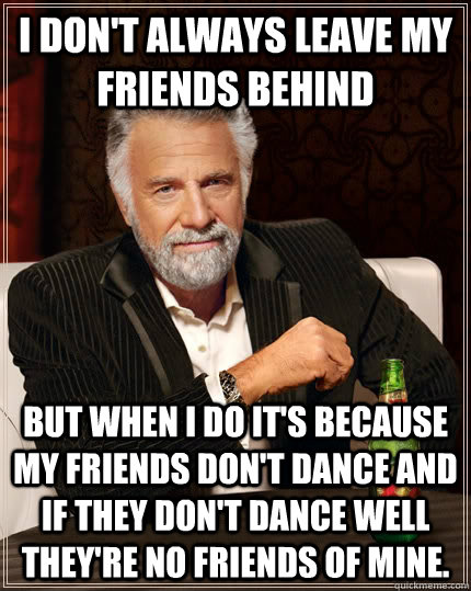 I don't always leave my friends behind but when I do it's because my friends don't dance and if they don't dance well they're no friends of mine.  - I don't always leave my friends behind but when I do it's because my friends don't dance and if they don't dance well they're no friends of mine.   The Most Interesting Man In The World