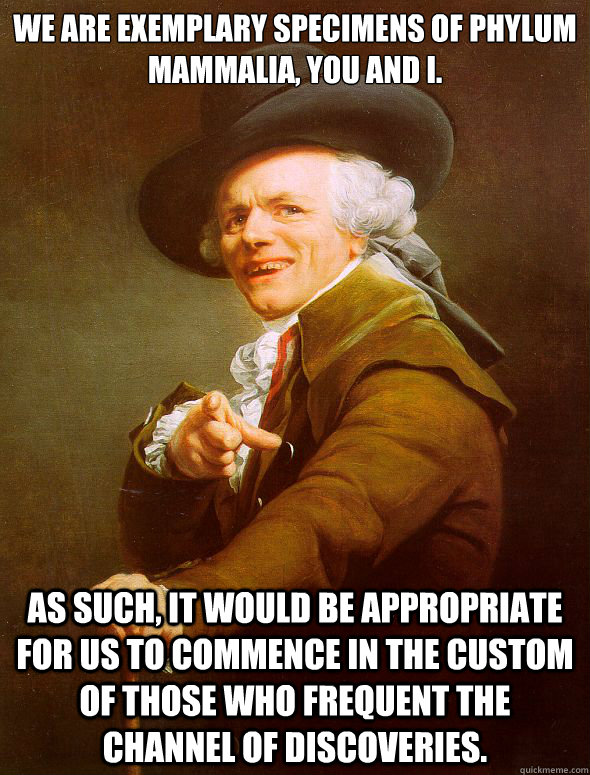 We are exemplary specimens of phylum mammalia, you and I. As such, it would be appropriate for us to commence in the custom of those who frequent the channel of discoveries.  Joseph Ducreux