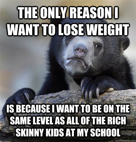 The only reason I want to lose weight is because I want to be on the same level as all of the rich skinny kids at my school  Confession Bear