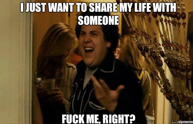 I just want to share my life with someone FUCK ME, RIGHT?  fuck me right