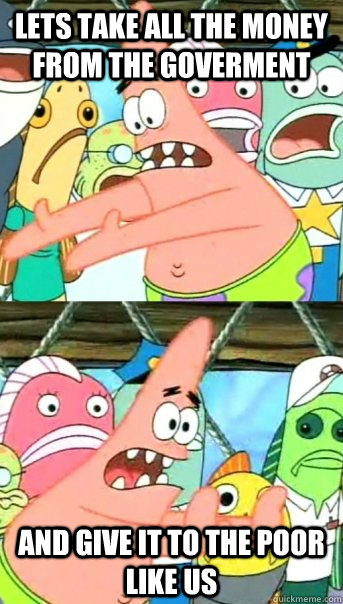 Lets take all the money from the goverment and give it to the poor like us  Push it somewhere else Patrick
