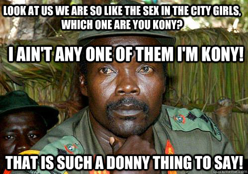 look at us we are so like the sex in the city girls, which one are you kony? i ain't any one of them i'm kony! that is such a donny thing to say!  Kony Meme