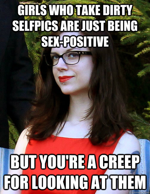 girls who take dirty selfpics are just being sex-positive but you're a creep for looking at them  Hipster Feminist