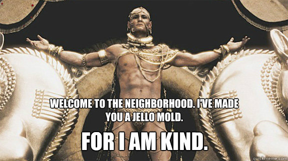 Welcome to the neighborhood. I've made you a jello mold. For I am kind.  