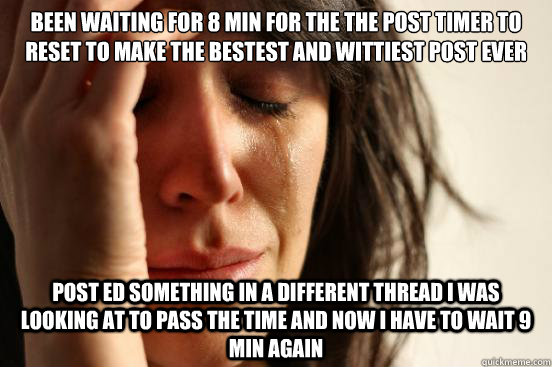 been waiting for 8 min for the the post timer to reset to make the bestest and wittiest post ever post ed something in a different thread i was looking at to pass the time and now i have to wait 9 min again  First World Problems