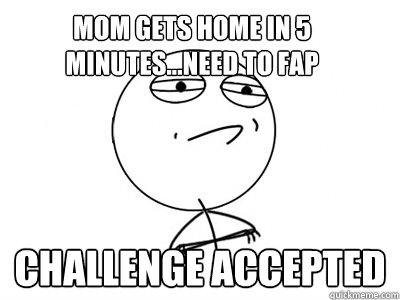 mom gets home in 5 minutes...need to fap challenge accepted  Challenge Accepted
