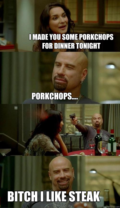 I made you some porkchops for dinner tonight bitch i like steak porkchops....  Skinhead John