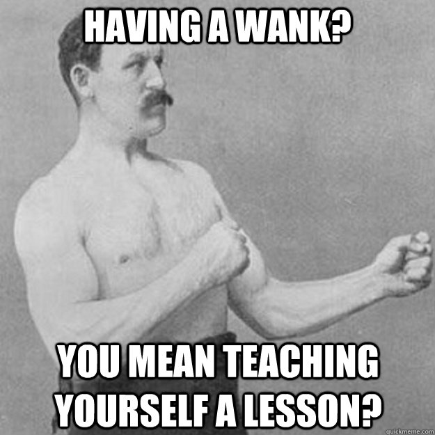 Having a wank? You mean teaching yourself a lesson? - Having a wank? You mean teaching yourself a lesson?  overly manly man