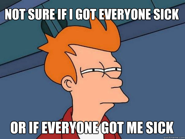 not sure if i got everyone sick or if everyone got me sick  Not sure Fry