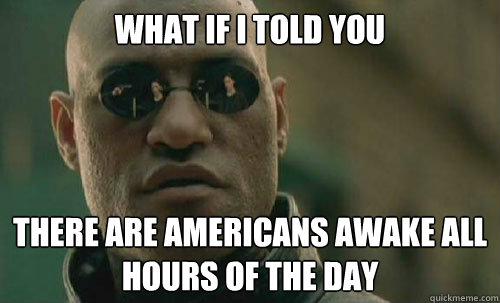 What if I told you There are americans awake all hours of the day  