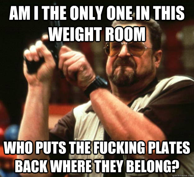 am I the only one in this weight room Who puts the fucking plates back where they belong?  Angry Walter