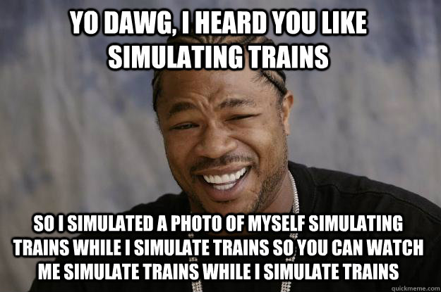 YO DAWG, I HEARD YOU LIKE SIMULATING TRAINS SO I SIMULATED A PHOTO OF MYSELF SIMULATING TRAINS WHILE I SIMULATE TRAINS SO YOU CAN WATCH ME SIMULATE TRAINS WHILE I SIMULATE TRAINS - YO DAWG, I HEARD YOU LIKE SIMULATING TRAINS SO I SIMULATED A PHOTO OF MYSELF SIMULATING TRAINS WHILE I SIMULATE TRAINS SO YOU CAN WATCH ME SIMULATE TRAINS WHILE I SIMULATE TRAINS  Xzibit meme