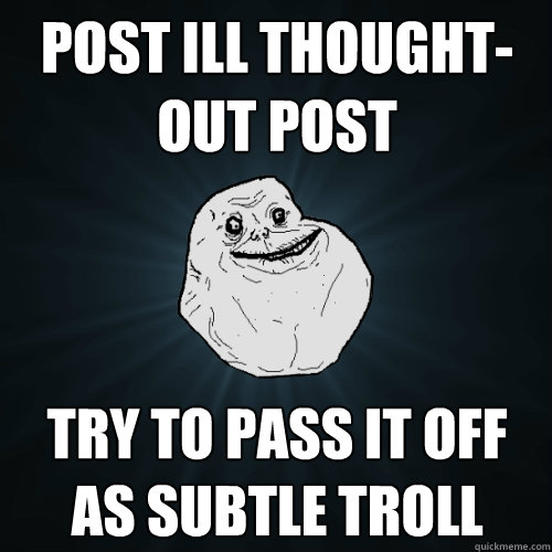 Post Ill Thought-out post try to Pass it off as subtle troll  Forever Alone