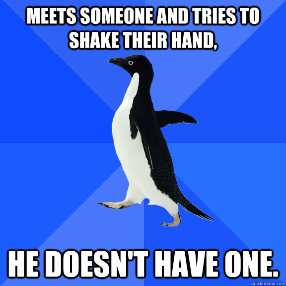 Meets someone and tries to shake their hand, He doesn't have one.  Socially Awkward Penguin