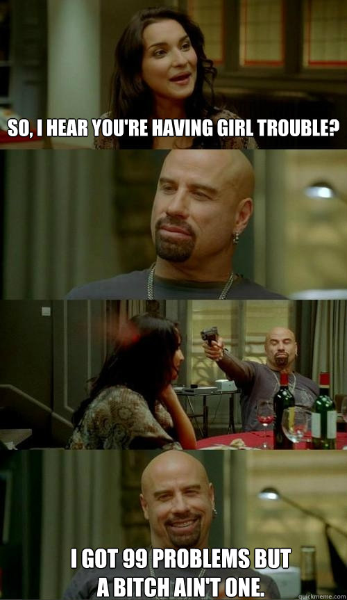 So, i hear you're having girl trouble? I got 99 problems but a bitch ain't one.  Skinhead John