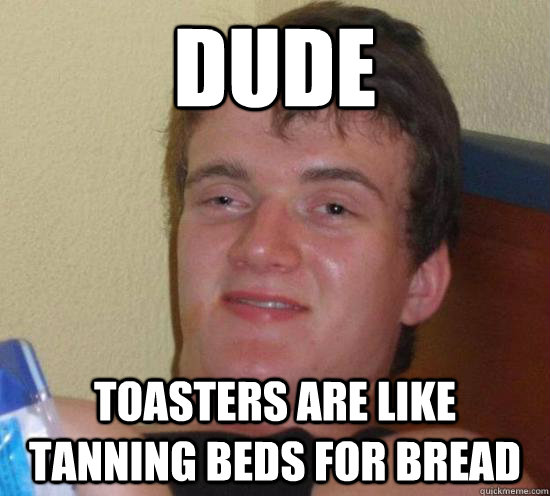 Dude Toasters are like tanning beds for bread  Really High Guy