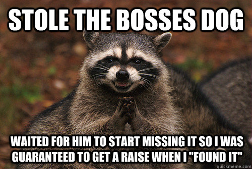 Stole the bosses dog  waited for him to start missing it so i was guaranteed to get a raise when i 