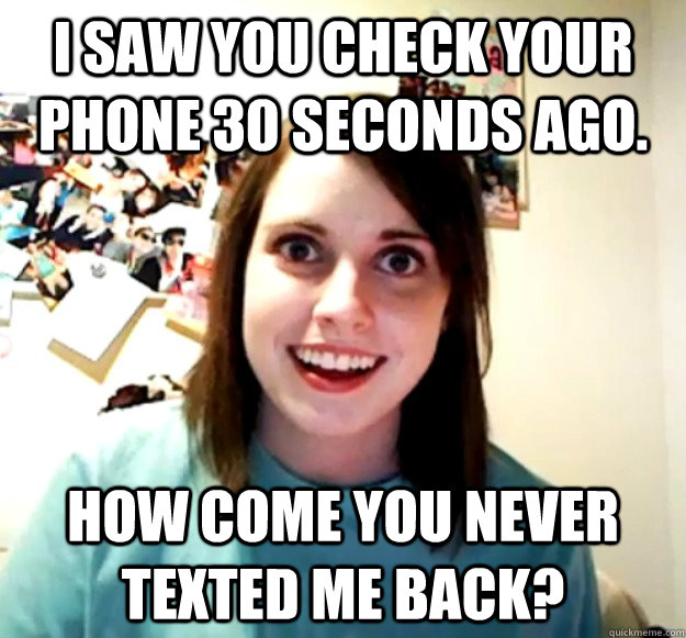 I saw you check your phone 30 seconds ago. How come you never texted me back? - I saw you check your phone 30 seconds ago. How come you never texted me back?  Overly Attached Girlfriend