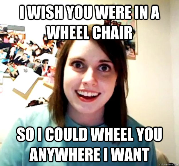 I wish you were in a wheel chair So I could wheel you anywhere I want - I wish you were in a wheel chair So I could wheel you anywhere I want  Misc