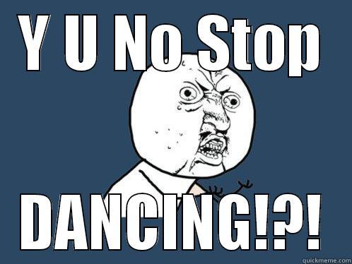 Y U NO STOP DANCING!?! Y U No
