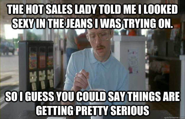 The hot sales lady told me I looked sexy in the jeans I was trying on. So i guess you could say things are getting pretty serious  Gettin Pretty Serious