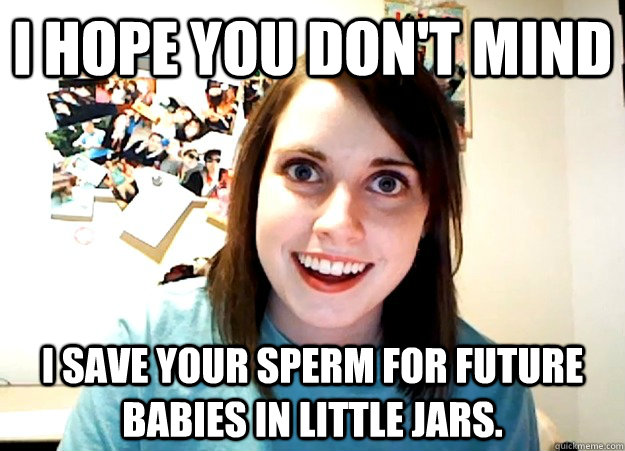I hope you don't mind I save your sperm for future babies in little jars.  Overly Attached Girlfriend