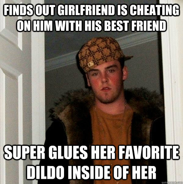 Finds out girlfriend is cheating on him with his best friend super glues her favorite dildo inside of her  Scumbag Steve