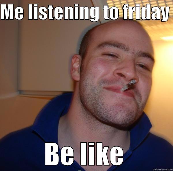 Friday be like - ME LISTENING TO FRIDAY  BE LIKE Good Guy Greg 