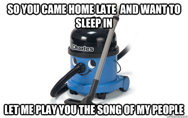 so you came home late  and want to sleep in let me play you the song of my people  Scumbag Vacuum