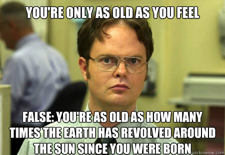 You're only as old as you feel
 False: You're as old as how many times the Earth has revolved around the sun since you were born - You're only as old as you feel
 False: You're as old as how many times the Earth has revolved around the sun since you were born  Dwight