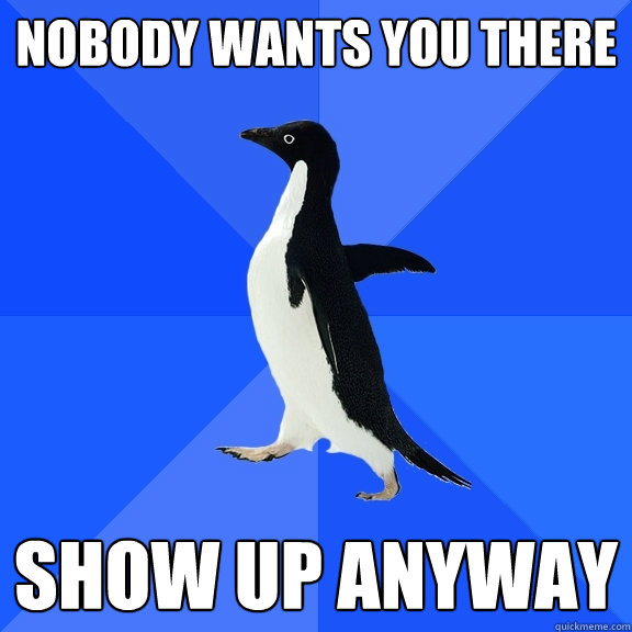 nobody wants you there show up anyway  Socially Awkward Penguin