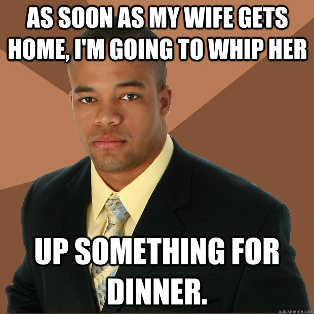 As soon as my wife gets home, I'm going to whip her up something for dinner.   Successful Black Man