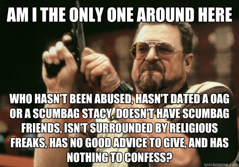 Am I the only one around here Who hasn't been abused, hasn't dated a OAG or a scumbag stacy, doesn't have scumbag friends, isn't surrounded by religious freaks, has no good advice to give, and has nothing to confess? - Am I the only one around here Who hasn't been abused, hasn't dated a OAG or a scumbag stacy, doesn't have scumbag friends, isn't surrounded by religious freaks, has no good advice to give, and has nothing to confess?  Am I the only one