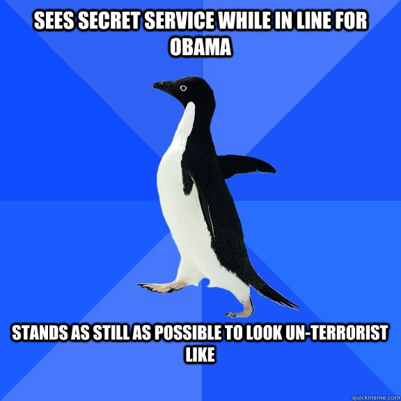 Sees Secret Service while in line for Obama  Stands as still as possible to look un-terrorist like   Socially Awkward Penguin