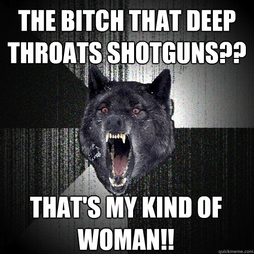 The bitch that deep throats shotguns?? That's my kind of woman!!  Insanity Wolf