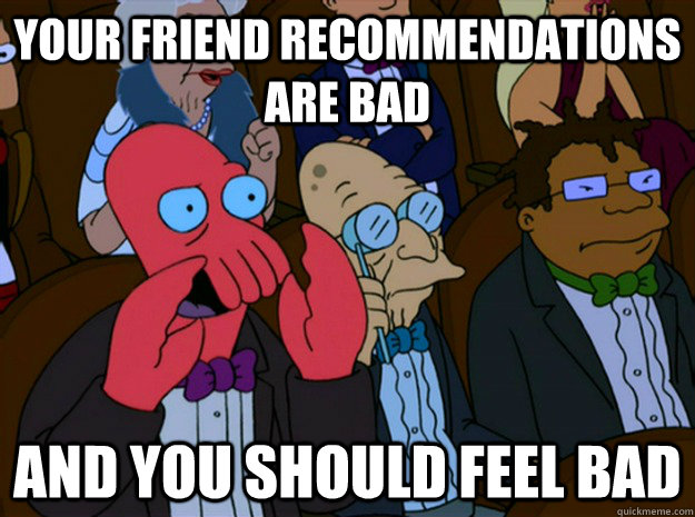 Your friend recommendations are bad and you should feel bad  Feel bad zoidberg