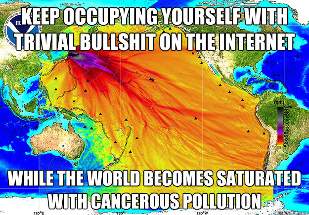 Keep occupying yourself with trivial bullshit on the internet while the world becomes saturated with cancerous pollution - Keep occupying yourself with trivial bullshit on the internet while the world becomes saturated with cancerous pollution  fukushima