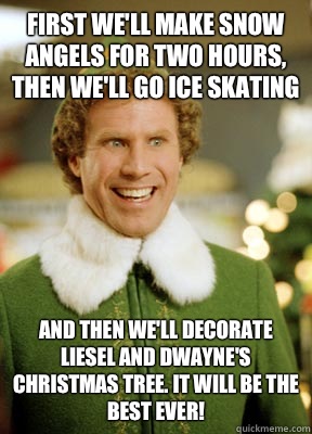 First we'll make snow angels for two hours, then we'll go ice skating And then we'll decorate Liesel and Dwayne's Christmas Tree. It will be the best ever!   Buddy the Elf