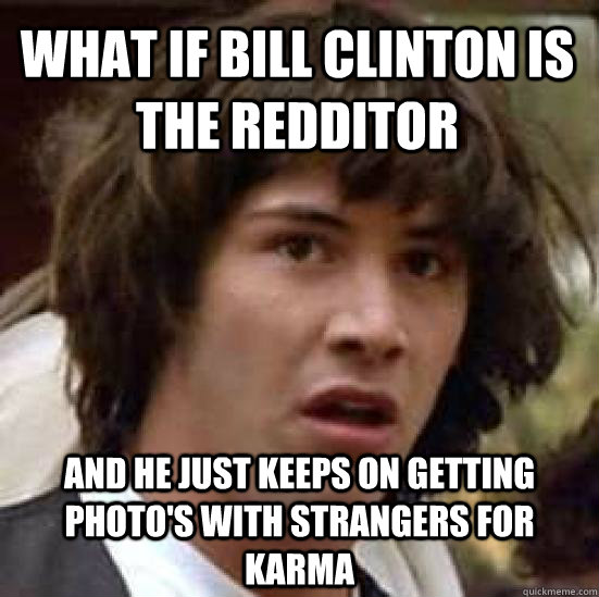 What if Bill Clinton is the redditor And he just keeps on getting photo's with strangers for karma  conspiracy keanu