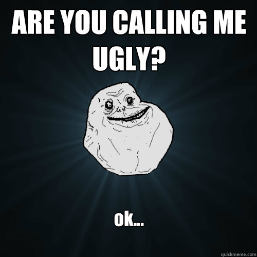ARE YOU CALLING ME UGLY? ok...  Forever Alone