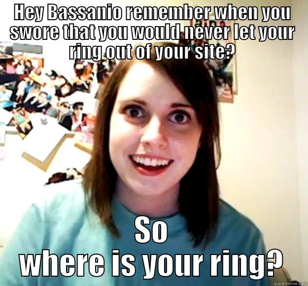 HEY BASSANIO REMEMBER WHEN YOU SWORE THAT YOU WOULD NEVER LET YOUR RING OUT OF YOUR SITE? SO WHERE IS YOUR RING? Overly Attached Girlfriend