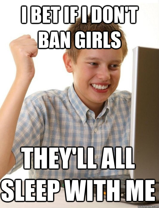 I bet if i don't ban girls they'll all sleep with me  First Day on the Internet Kid