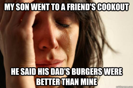 My son went to a friend's cookout He said his dad's burgers were better than mine  First World Problems