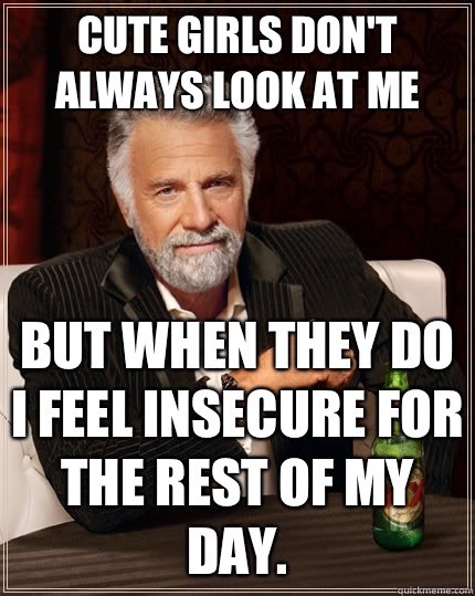Cute girls don't always look at me but when They do I feel insecure for the rest of my day.  The Most Interesting Man In The World