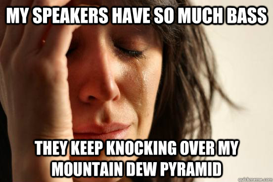My speakers have so much bass They keep knocking over my mountain dew pyramid  First World Problems