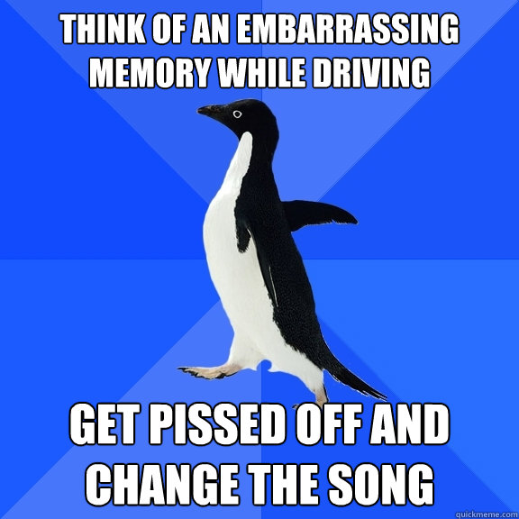 Think of an embarrassing memory while driving Get pissed off and change the song  Socially Awkward Penguin