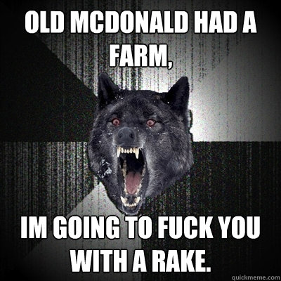 Old Mcdonald had a farm, Im going to fuck you with a rake.  Insanity Wolf